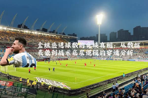全组总进球数的竞技真相:从数据表象到战术底层逻辑的穿透分析